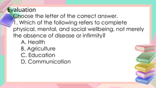Evaluation
Choose the letter of the correct answer.
1. Which of the following refers to complete
physical, mental, and social wellbeing, not merely
the absence of disease or infirmity?
A. Health
B. Agriculture
C. Education
D. Communication
 