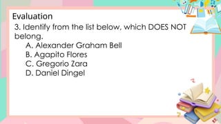 3. Identify from the list below, which DOES NOT
belong.
A. Alexander Graham Bell
B. Agapito Flores
C. Gregorio Zara
D. Daniel Dingel
Evaluation
 