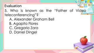 Evaluation
5. Who is known as the “Father of Video
teleconferencing”?
A. Alexander Graham Bell
B. Agapito Flores
C. Gregorio Zara
D. Daniel Dingel
 
