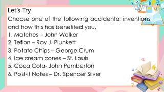 Let’s Try
Choose one of the following accidental inventions
and how this has benefited you.
1. Matches – John Walker
2. Teflon – Roy J. Plunkett
3. Potato Chips – George Crum
4. Ice cream cones – St. Louis
5. Coca Cola- John Pemberton
6. Post-it Notes – Dr. Spencer Silver
 