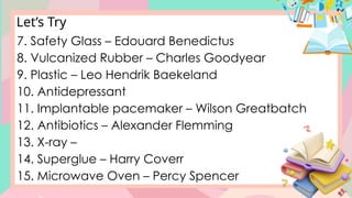 Let’s Try
7. Safety Glass – Edouard Benedictus
8. Vulcanized Rubber – Charles Goodyear
9. Plastic – Leo Hendrik Baekeland
10. Antidepressant
11. Implantable pacemaker – Wilson Greatbatch
12. Antibiotics – Alexander Flemming
13. X-ray –
14. Superglue – Harry Coverr
15. Microwave Oven – Percy Spencer
 