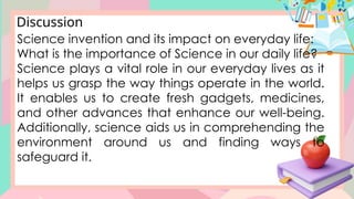 Discussion
Science invention and its impact on everyday life:
What is the importance of Science in our daily life?
Science plays a vital role in our everyday lives as it
helps us grasp the way things operate in the world.
It enables us to create fresh gadgets, medicines,
and other advances that enhance our well-being.
Additionally, science aids us in comprehending the
environment around us and finding ways to
safeguard it.
 