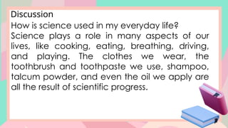 Discussion
How is science used in my everyday life?
Science plays a role in many aspects of our
lives, like cooking, eating, breathing, driving,
and playing. The clothes we wear, the
toothbrush and toothpaste we use, shampoo,
talcum powder, and even the oil we apply are
all the result of scientific progress.
 