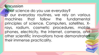 Discussion
What science do you use everyday?
In our everyday routines, we rely on various
machines that follow the fundamental
principles of science. Computers, satellites, X-
rays, radium, cosmetic procedures, mobile
phones, electricity, the internet, cameras, and
other scientific innovations have demonstrated
their immense practicality.
 