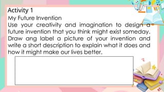 Activity 1
My Future Invention
Use your creativity and imagination to design a
future invention that you think might exist someday.
Draw ang label a picture of your invention and
write a short description to explain what it does and
how it might make our lives better.
 
