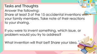 Tasks and Thoughts
Answer the following:
Share at least 3 of the 15 accidental inventions with
your family members. Take note of their reactions
to your sharing.
If you were to invent something, which issue, or
problem would you try to address?
What invention will that be? Share your idea.
 