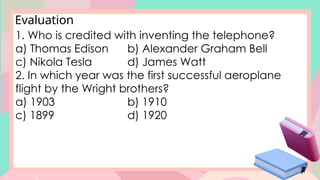 Evaluation
1. Who is credited with inventing the telephone?
a) Thomas Edison b) Alexander Graham Bell
c) Nikola Tesla d) James Watt
2. In which year was the first successful aeroplane
flight by the Wright brothers?
a) 1903 b) 1910
c) 1899 d) 1920
 