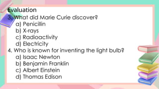 Evaluation
3. What did Marie Curie discover?
a) Penicillin
b) X-rays
c) Radioactivity
d) Electricity
4. Who is known for inventing the light bulb?
a) Isaac Newton
b) Benjamin Franklin
c) Albert Einstein
d) Thomas Edison
 