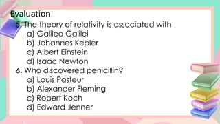 Evaluation
5. The theory of relativity is associated with
a) Galileo Galilei
b) Johannes Kepler
c) Albert Einstein
d) Isaac Newton
6. Who discovered penicillin?
a) Louis Pasteur
b) Alexander Fleming
c) Robert Koch
d) Edward Jenner
 