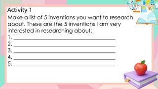 Activity 1
Make a list of 5 inventions you want to research
about. These are the 5 inventions I am very
interested in researching about:
1. _____________________________________
2. _____________________________________
3. _____________________________________
4. _____________________________________
5. _____________________________________
 