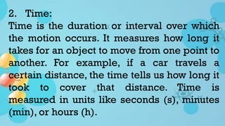 2. Time:
Time is the duration or interval over which
the motion occurs. It measures how long it
takes for an object to move from one point to
another. For example, if a car travels a
certain distance, the time tells us how long it
took to cover that distance. Time is
measured in units like seconds (s), minutes
(min), or hours (h).
 