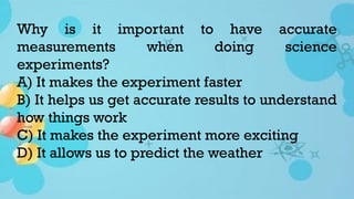 Why is it important to have accurate
measurements when doing science
experiments?
A) It makes the experiment faster
B) It helps us get accurate results to understand
how things work
C) It makes the experiment more exciting
D) It allows us to predict the weather
 