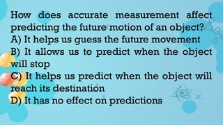 How does accurate measurement affect
predicting the future motion of an object?
A) It helps us guess the future movement
B) It allows us to predict when the object
will stop
C) It helps us predict when the object will
reach its destination
D) It has no effect on predictions
 