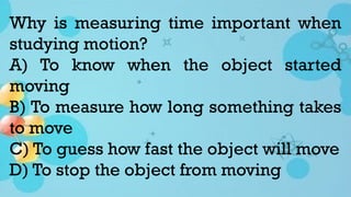 Why is measuring time important when
studying motion?
A) To know when the object started
moving
B) To measure how long something takes
to move
C) To guess how fast the object will move
D) To stop the object from moving
 