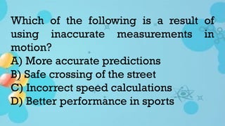 Which of the following is a result of
using inaccurate measurements in
motion?
A) More accurate predictions
B) Safe crossing of the street
C) Incorrect speed calculations
D) Better performance in sports
 