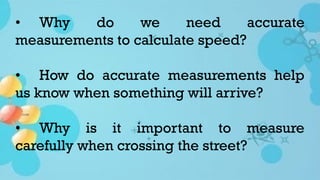 • Why do we need accurate
measurements to calculate speed?
• How do accurate measurements help
us know when something will arrive?
• Why is it important to measure
carefully when crossing the street?
 