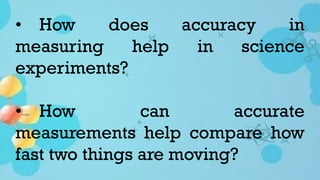 • How does accuracy in
measuring help in science
experiments?
• How can accurate
measurements help compare how
fast two things are moving?
 