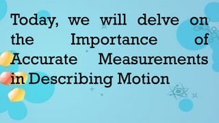 Today, we will delve on
the Importance of
Accurate Measurements
in Describing Motion
 