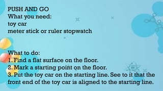 PUSH AND GO
What you need:
toy car
meter stick or ruler stopwatch
What to do:
1. Find a flat surface on the floor.
2. Mark a starting point on the floor.
3. Put the toy car on the starting line. See to it that the
front end of the toy car is aligned to the starting line.
 