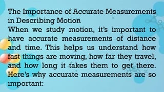 The Importance of Accurate Measurements
in Describing Motion
When we study motion, it’s important to
have accurate measurements of distance
and time. This helps us understand how
fast things are moving, how far they travel,
and how long it takes them to get there.
Here’s why accurate measurements are so
important:
 