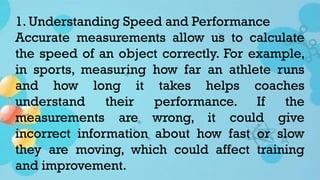 1. Understanding Speed and Performance
Accurate measurements allow us to calculate
the speed of an object correctly. For example,
in sports, measuring how far an athlete runs
and how long it takes helps coaches
understand their performance. If the
measurements are wrong, it could give
incorrect information about how fast or slow
they are moving, which could affect training
and improvement.
 