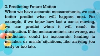 2. Predicting Future Motion
When we have accurate measurements, we can
better predict what will happen next. For
example, if we know how fast a car is moving,
we can predict when it will reach its
destination. If the measurements are wrong, our
predictions could be inaccurate, leading to
mistakes or unsafe situations, like arriving too
early or too late.
 