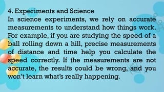 4. Experiments and Science
In science experiments, we rely on accurate
measurements to understand how things work.
For example, if you are studying the speed of a
ball rolling down a hill, precise measurements
of distance and time help you calculate the
speed correctly. If the measurements are not
accurate, the results could be wrong, and you
won’t learn what’s really happening.
 