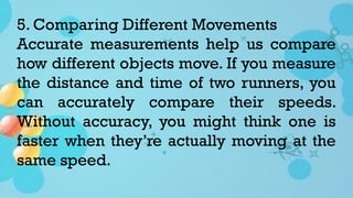 5. Comparing Different Movements
Accurate measurements help us compare
how different objects move. If you measure
the distance and time of two runners, you
can accurately compare their speeds.
Without accuracy, you might think one is
faster when they’re actually moving at the
same speed.
 