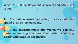 Write TRUE if the statement is correct and FALSE if it
is not.
1. Accurate measurements help us calculate the
speed of an object correctly.
2. If the measurements are wrong, we can still
make accurate predictions about when a moving
object will reach its destination.
 