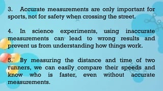3. Accurate measurements are only important for
sports, not for safety when crossing the street.
4. In science experiments, using inaccurate
measurements can lead to wrong results and
prevent us from understanding how things work.
5. By measuring the distance and time of two
runners, we can easily compare their speeds and
know who is faster, even without accurate
measurements.
 