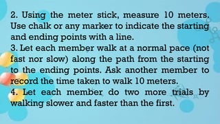 2. Using the meter stick, measure 10 meters.
Use chalk or any marker to indicate the starting
and ending points with a line.
3. Let each member walk at a normal pace (not
fast nor slow) along the path from the starting
to the ending points. Ask another member to
record the time taken to walk 10 meters.
4. Let each member do two more trials by
walking slower and faster than the first.
 