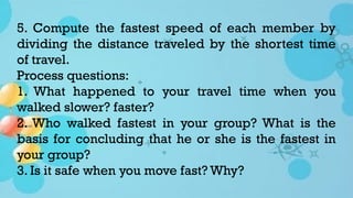 5. Compute the fastest speed of each member by
dividing the distance traveled by the shortest time
of travel.
Process questions:
1. What happened to your travel time when you
walked slower? faster?
2. Who walked fastest in your group? What is the
basis for concluding that he or she is the fastest in
your group?
3. Is it safe when you move fast? Why?
 