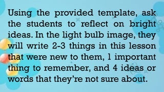 Using the provided template, ask
the students to reflect on bright
ideas. In the light bulb image, they
will write 2-3 things in this lesson
that were new to them, 1 important
thing to remember, and 4 ideas or
words that they’re not sure about.
 