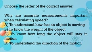 Choose the letter of the correct answer.
Why are accurate measurements important
when calculating speed?
A) To understand how fast an object is moving
B) To know the weight of the object
C) To know how long the object will stay in
motion
D) To understand the direction of the motion
 