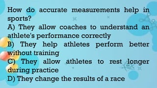 How do accurate measurements help in
sports?
A) They allow coaches to understand an
athlete's performance correctly
B) They help athletes perform better
without training
C) They allow athletes to rest longer
during practice
D) They change the results of a race
 