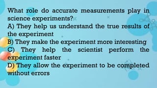 What role do accurate measurements play in
science experiments?
A) They help us understand the true results of
the experiment
B) They make the experiment more interesting
C) They help the scientist perform the
experiment faster
D) They allow the experiment to be completed
without errors
 