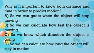 Why is it important to know both distance and
time in order to predict motion?
A) So we can guess when the object will stop
moving
B) So we can calculate how fast the object is
moving
C) So we know which direction the object is
going
D) So we can calculate how long the object will
stay in motion
 