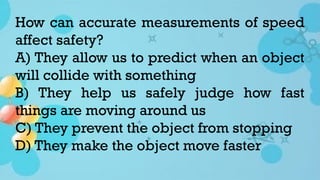 How can accurate measurements of speed
affect safety?
A) They allow us to predict when an object
will collide with something
B) They help us safely judge how fast
things are moving around us
C) They prevent the object from stopping
D) They make the object move faster
 