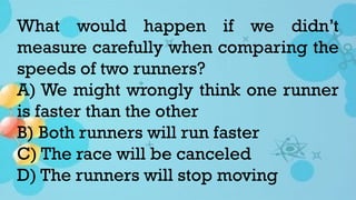 What would happen if we didn’t
measure carefully when comparing the
speeds of two runners?
A) We might wrongly think one runner
is faster than the other
B) Both runners will run faster
C) The race will be canceled
D) The runners will stop moving
 