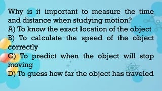 Why is it important to measure the time
and distance when studying motion?
A) To know the exact location of the object
B) To calculate the speed of the object
correctly
C) To predict when the object will stop
moving
D) To guess how far the object has traveled
 