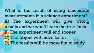 What is the result of using inaccurate
measurements in a science experiment?
A) The experiment will give wrong
results and we won’t learn the true facts
B) The experiment will end sooner
C) The object will move faster
D) The results will be more fun to study
 