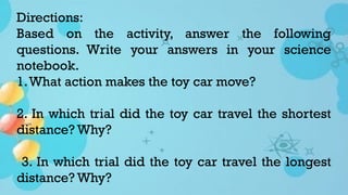 Directions:
Based on the activity, answer the following
questions. Write your answers in your science
notebook.
1.What action makes the toy car move?
2. In which trial did the toy car travel the shortest
distance? Why?
3. In which trial did the toy car travel the longest
distance? Why?
 