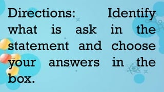 Directions: Identify
what is ask in the
statement and choose
your answers in the
box.
 