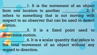 ____________1. It is the movement of an object
from one location to another ____________2. It
refers to something that is not moving with
respect to an observer that can be used to detect
motion.
____________3. It is a fixed point used to
determine motion.
____________4. It is a scalar quantity that refers to
the total movement of an object without any
regard to direction.
 