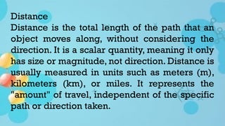 Distance
Distance is the total length of the path that an
object moves along, without considering the
direction. It is a scalar quantity, meaning it only
has size or magnitude, not direction. Distance is
usually measured in units such as meters (m),
kilometers (km), or miles. It represents the
"amount" of travel, independent of the specific
path or direction taken.
 