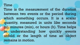 Time
Time is the measurement of the duration
between two events or the period during
which something occurs. It is a scalar
quantity, measured in units like seconds
(s), minutes (min), or hours (h). Time helps
in understanding how quickly events
unfold or the length of time an object
remains in motion.
 