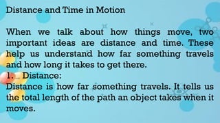 Distance and Time in Motion
When we talk about how things move, two
important ideas are distance and time. These
help us understand how far something travels
and how long it takes to get there.
1. Distance:
Distance is how far something travels. It tells us
the total length of the path an object takes when it
moves.
 