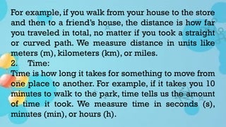 For example, if you walk from your house to the store
and then to a friend’s house, the distance is how far
you traveled in total, no matter if you took a straight
or curved path. We measure distance in units like
meters (m), kilometers (km), or miles.
2. Time:
Time is how long it takes for something to move from
one place to another. For example, if it takes you 10
minutes to walk to the park, time tells us the amount
of time it took. We measure time in seconds (s),
minutes (min), or hours (h).
 