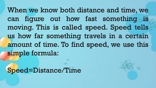 When we know both distance and time, we
can figure out how fast something is
moving. This is called speed. Speed tells
us how far something travels in a certain
amount of time. To find speed, we use this
simple formula:
Speed=Distance/Time
 