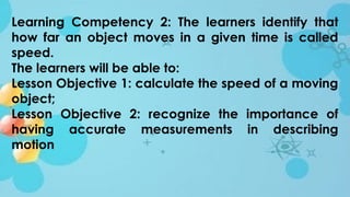 Learning Competency 2: The learners identify that
how far an object moves in a given time is called
speed.
The learners will be able to:
Lesson Objective 1: calculate the speed of a moving
object;
Lesson Objective 2: recognize the importance of
having accurate measurements in describing
motion
 